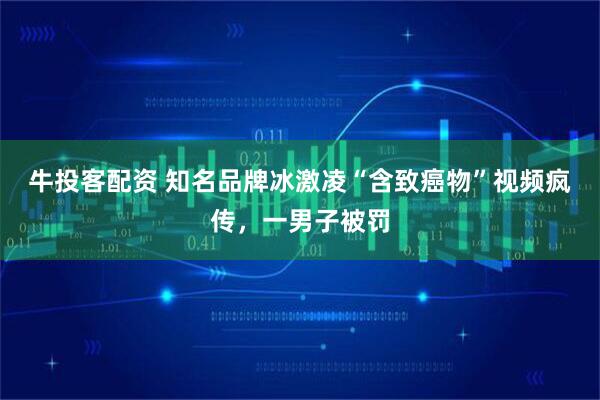 牛投客配资 知名品牌冰激凌“含致癌物”视频疯传，一男子被罚